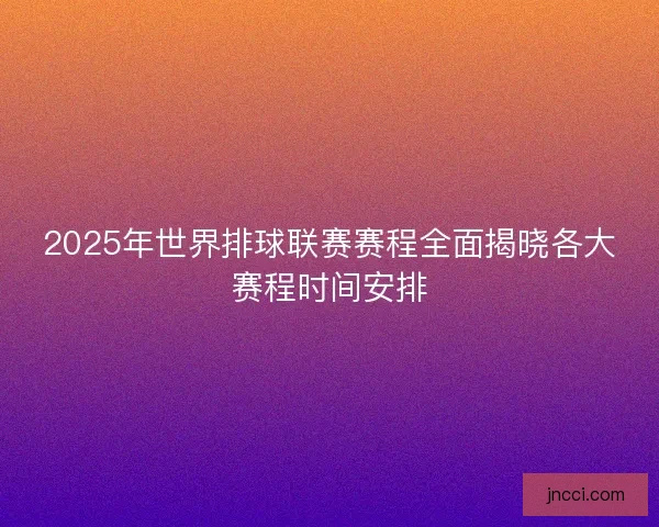 2025年世界排球联赛赛程全面揭晓各大赛程时间安排
