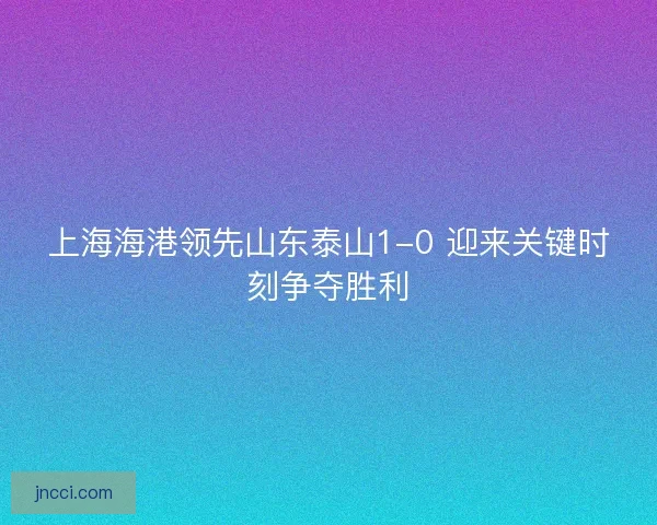 上海海港领先山东泰山1-0 迎来关键时刻争夺胜利