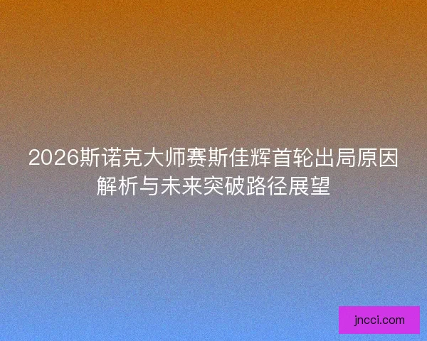 2026斯诺克大师赛斯佳辉首轮出局原因解析与未来突破路径展望