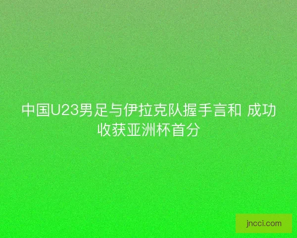 中国U23男足与伊拉克队握手言和 成功收获亚洲杯首分