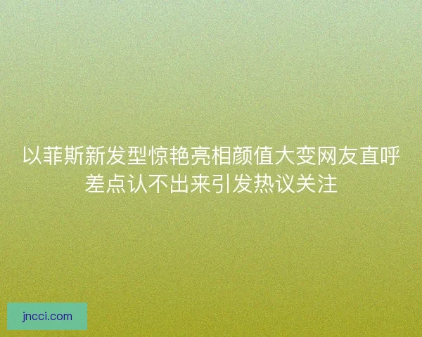 以菲斯新发型惊艳亮相颜值大变网友直呼差点认不出来引发热议关注