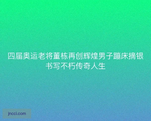四届奥运老将董栋再创辉煌男子蹦床摘银书写不朽传奇人生